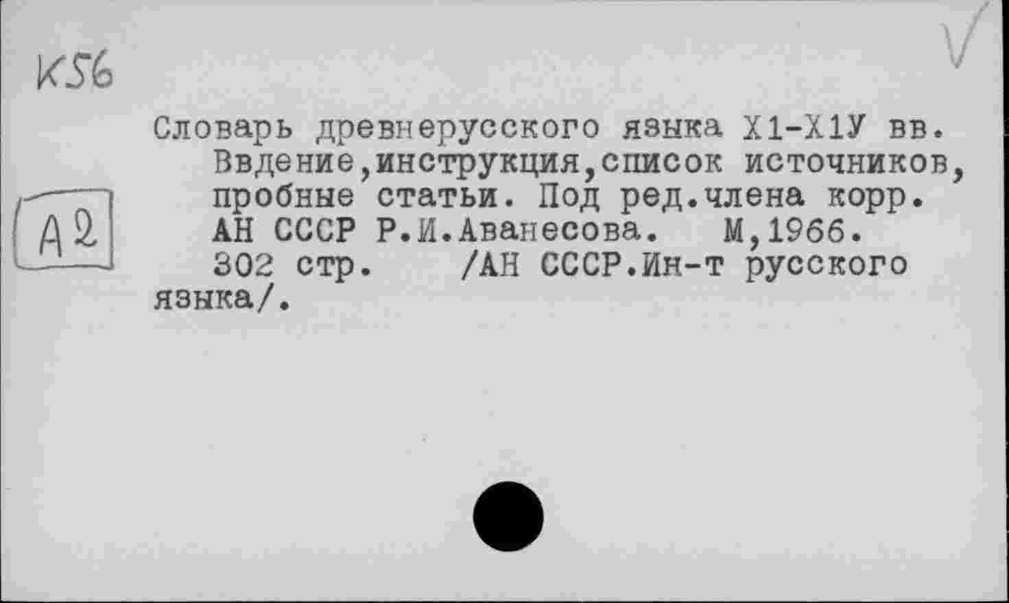 ﻿Словарь древнерусского языка Х1-Х1У вв.
Ввдение,инструкция,список источников, пробные статьи. Под ред.члена корр. АН СССР Р.И.Аванесова. М,19бб.
302 стр. /АН СССР.Ин-т русского языка/.